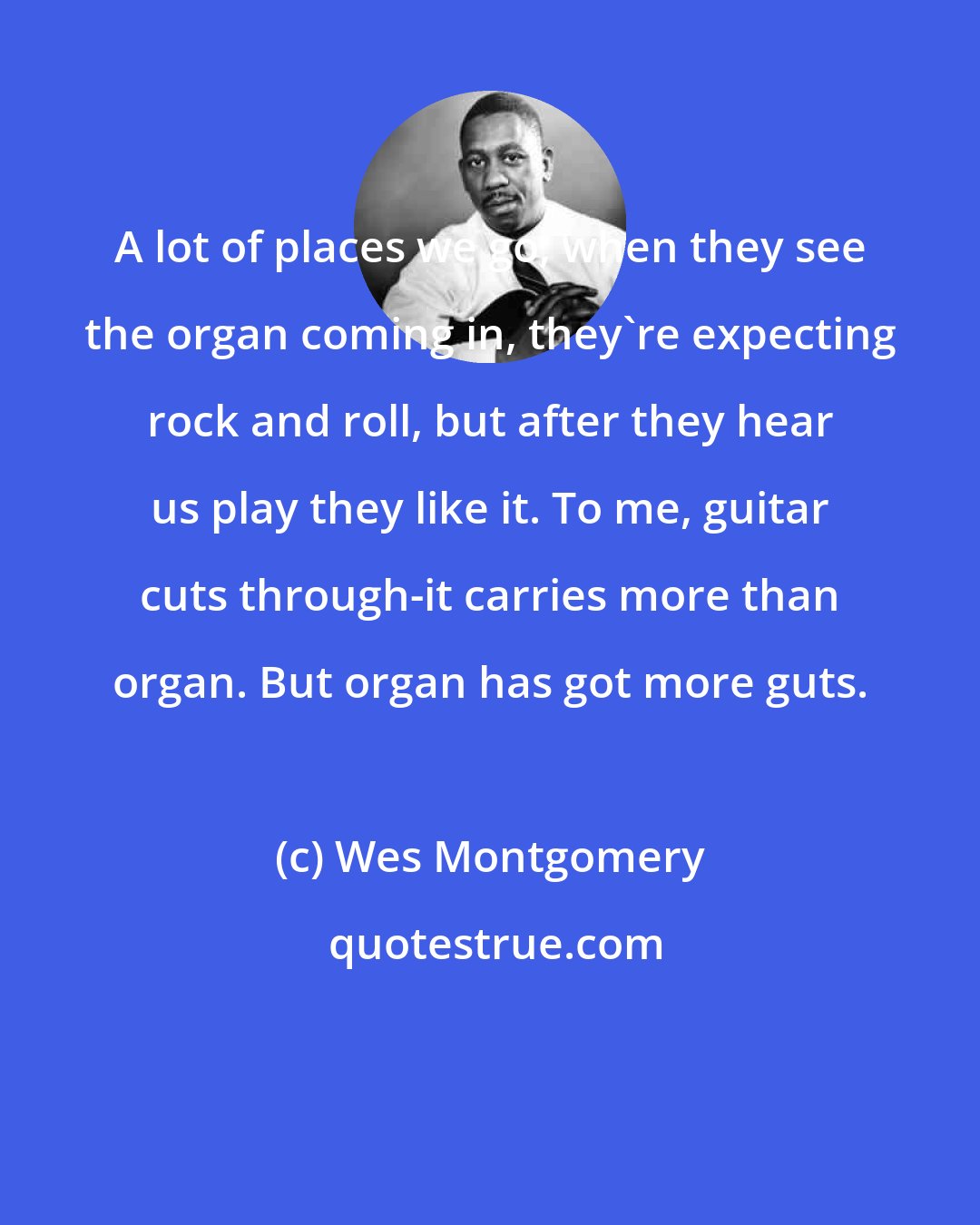 Wes Montgomery: A lot of places we go, when they see the organ coming in, they're expecting rock and roll, but after they hear us play they like it. To me, guitar cuts through-it carries more than organ. But organ has got more guts.