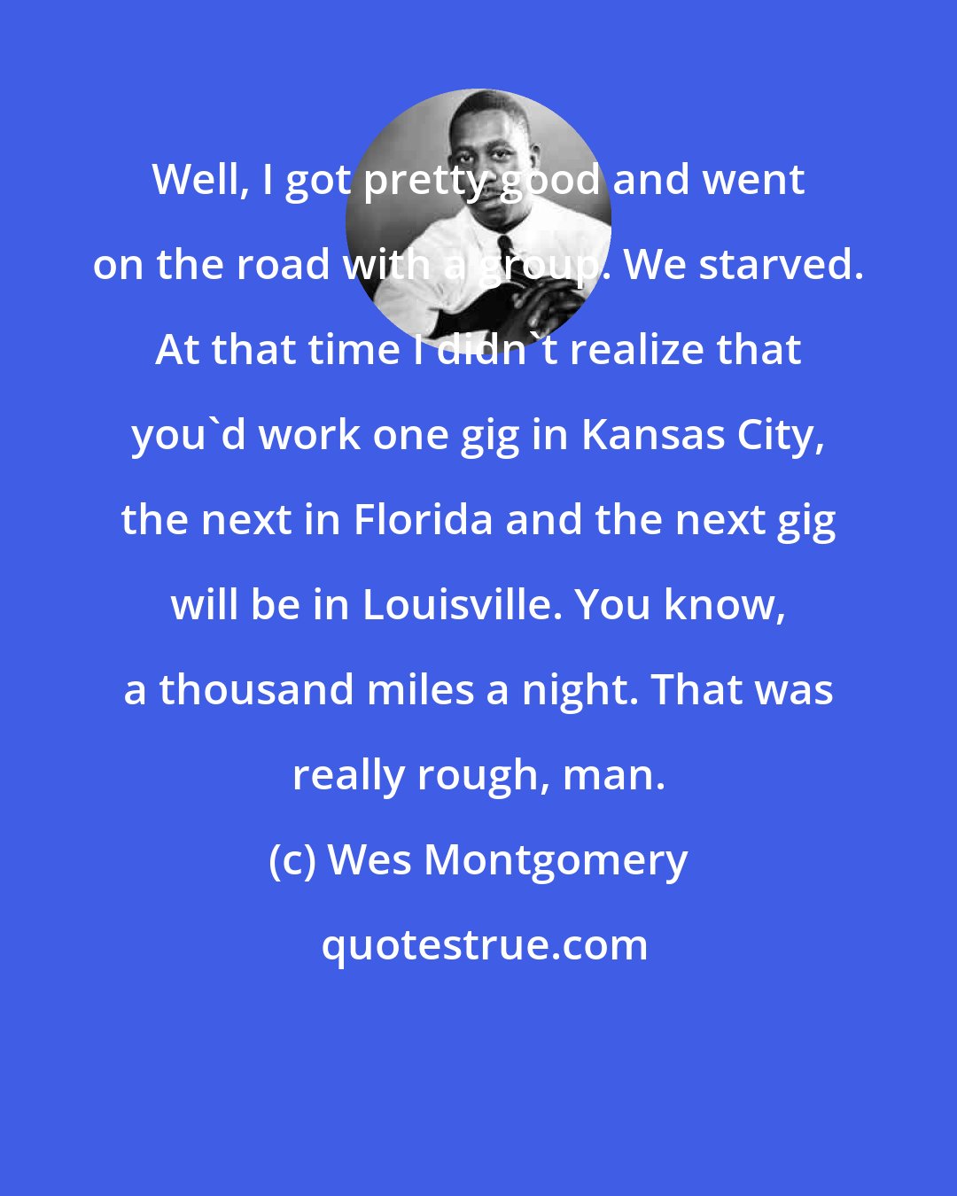 Wes Montgomery: Well, I got pretty good and went on the road with a group. We starved. At that time I didn't realize that you'd work one gig in Kansas City, the next in Florida and the next gig will be in Louisville. You know, a thousand miles a night. That was really rough, man.