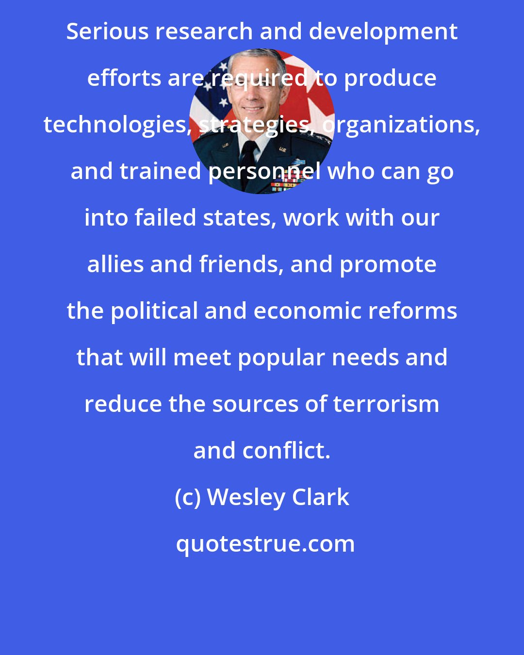 Wesley Clark: Serious research and development efforts are required to produce technologies, strategies, organizations, and trained personnel who can go into failed states, work with our allies and friends, and promote the political and economic reforms that will meet popular needs and reduce the sources of terrorism and conflict.