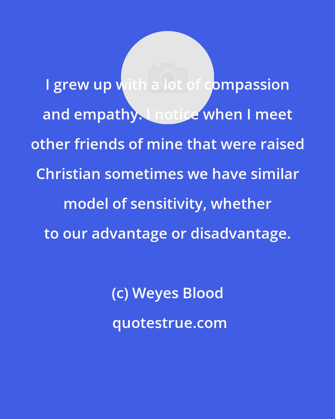 Weyes Blood: I grew up with a lot of compassion and empathy. I notice when I meet other friends of mine that were raised Christian sometimes we have similar model of sensitivity, whether to our advantage or disadvantage.