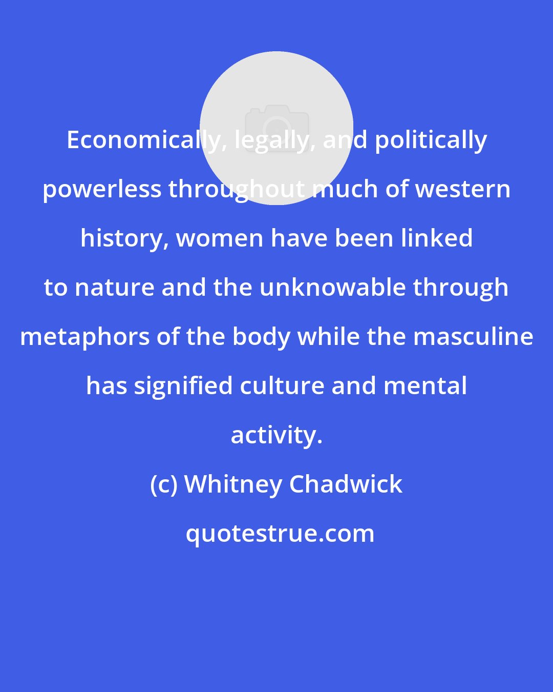 Whitney Chadwick: Economically, legally, and politically powerless throughout much of western history, women have been linked to nature and the unknowable through metaphors of the body while the masculine has signified culture and mental activity.