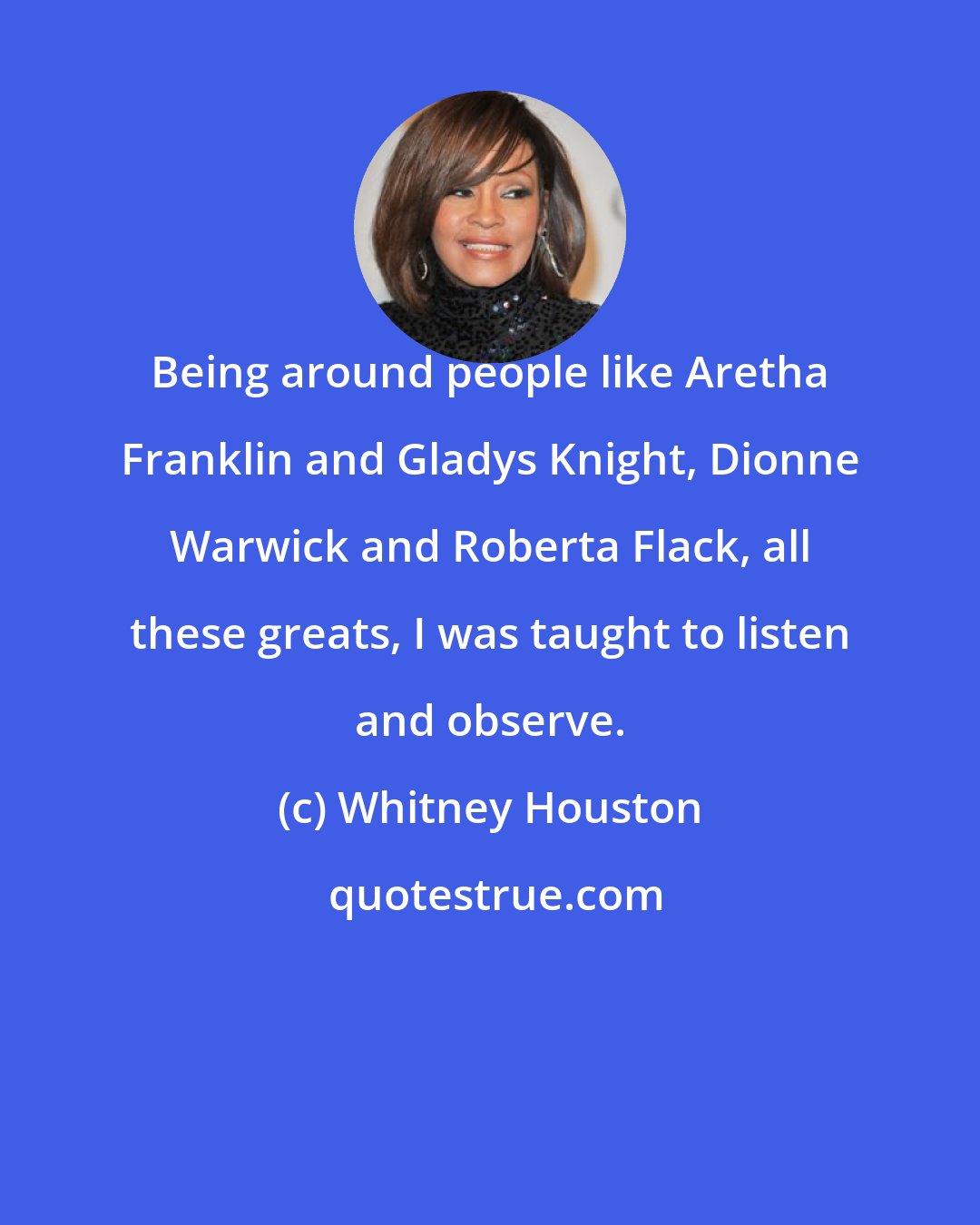 Whitney Houston: Being around people like Aretha Franklin and Gladys Knight, Dionne Warwick and Roberta Flack, all these greats, I was taught to listen and observe.