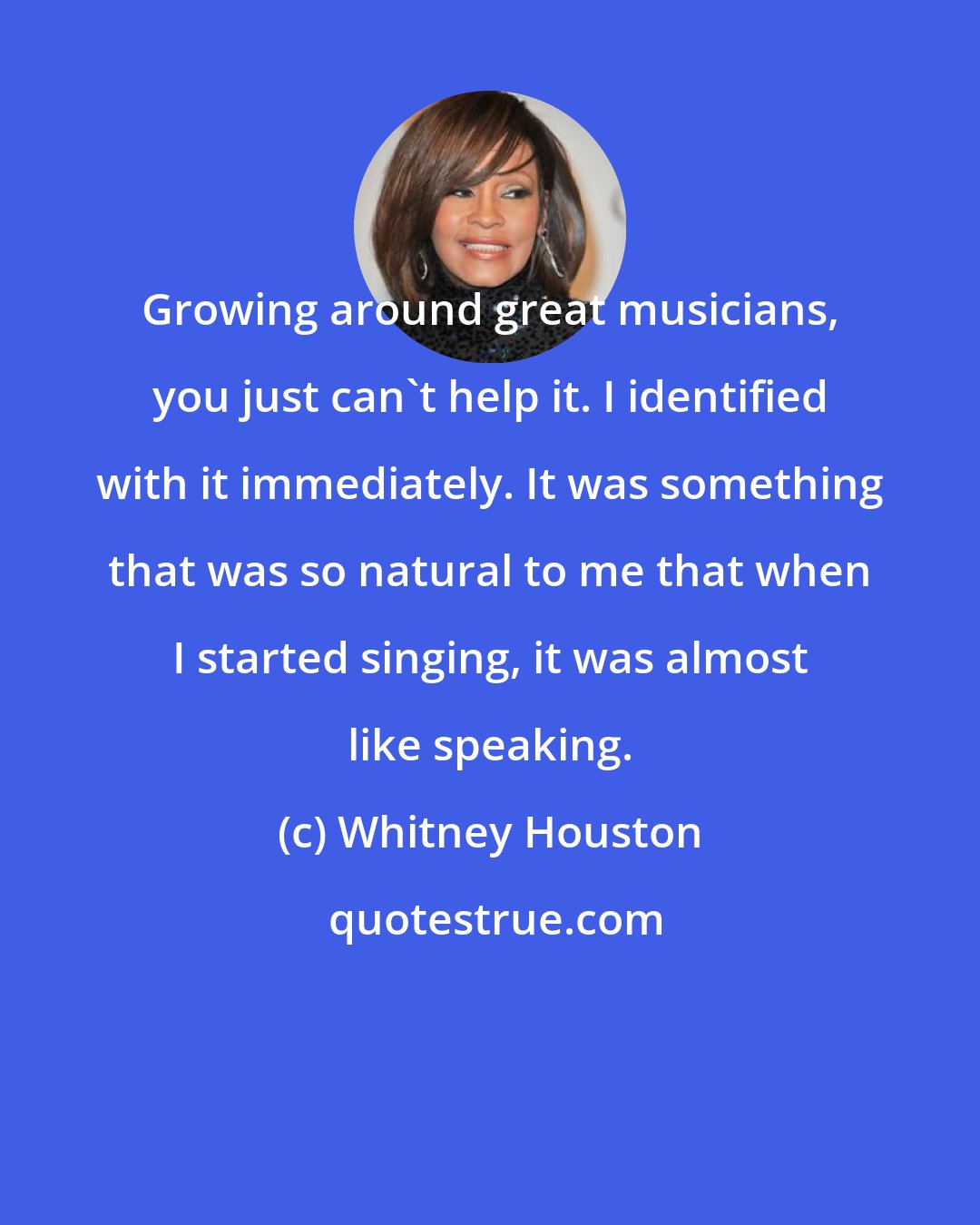 Whitney Houston: Growing around great musicians, you just can't help it. I identified with it immediately. It was something that was so natural to me that when I started singing, it was almost like speaking.