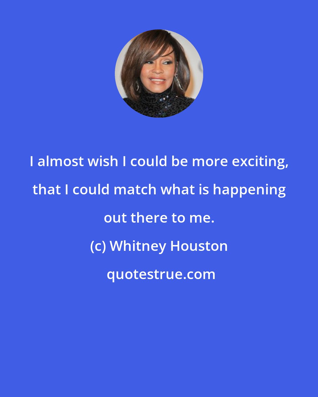 Whitney Houston: I almost wish I could be more exciting, that I could match what is happening out there to me.