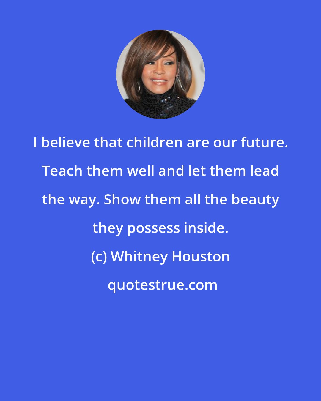 Whitney Houston: I believe that children are our future. Teach them well and let them lead the way. Show them all the beauty they possess inside.