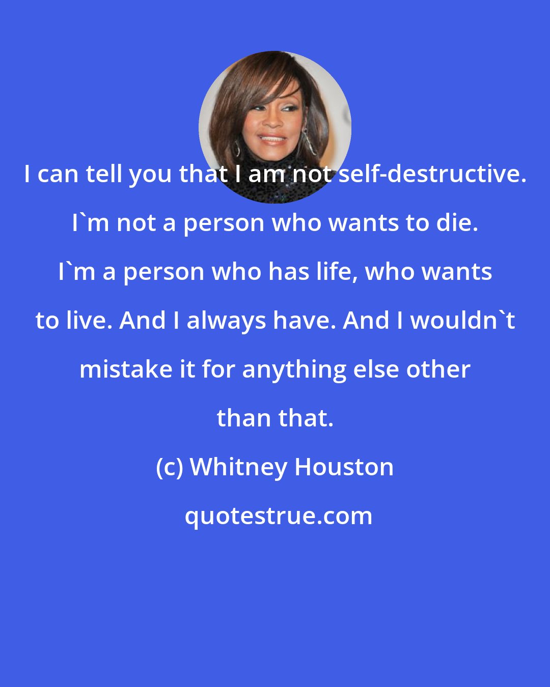 Whitney Houston: I can tell you that I am not self-destructive. I'm not a person who wants to die. I'm a person who has life, who wants to live. And I always have. And I wouldn't mistake it for anything else other than that.