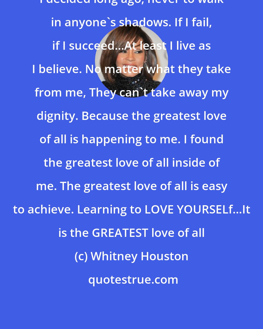 Whitney Houston: I decided long ago, never to walk in anyone's shadows. If I fail, if I succeed...At least I live as I believe. No matter what they take from me, They can't take away my dignity. Because the greatest love of all is happening to me. I found the greatest love of all inside of me. The greatest love of all is easy to achieve. Learning to LOVE YOURSELf...It is the GREATEST love of all