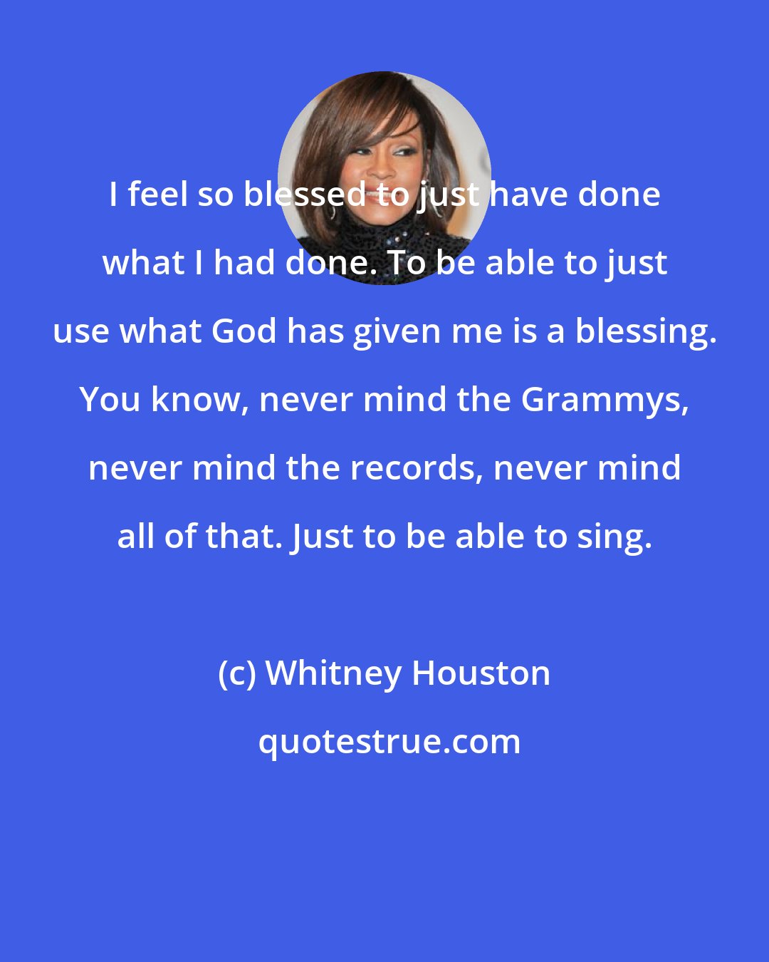 Whitney Houston: I feel so blessed to just have done what I had done. To be able to just use what God has given me is a blessing. You know, never mind the Grammys, never mind the records, never mind all of that. Just to be able to sing.