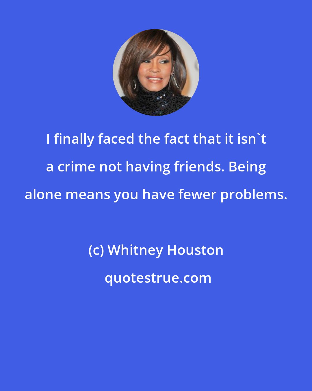 Whitney Houston: I finally faced the fact that it isn't a crime not having friends. Being alone means you have fewer problems.