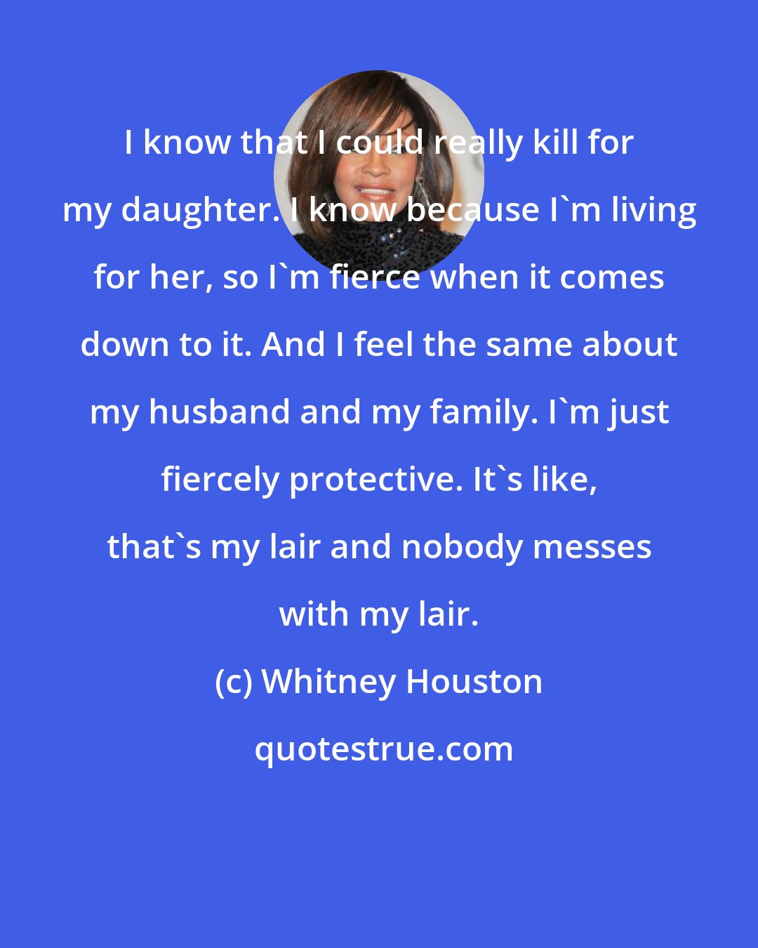 Whitney Houston: I know that I could really kill for my daughter. I know because I'm living for her, so I'm fierce when it comes down to it. And I feel the same about my husband and my family. I'm just fiercely protective. It's like, that's my lair and nobody messes with my lair.