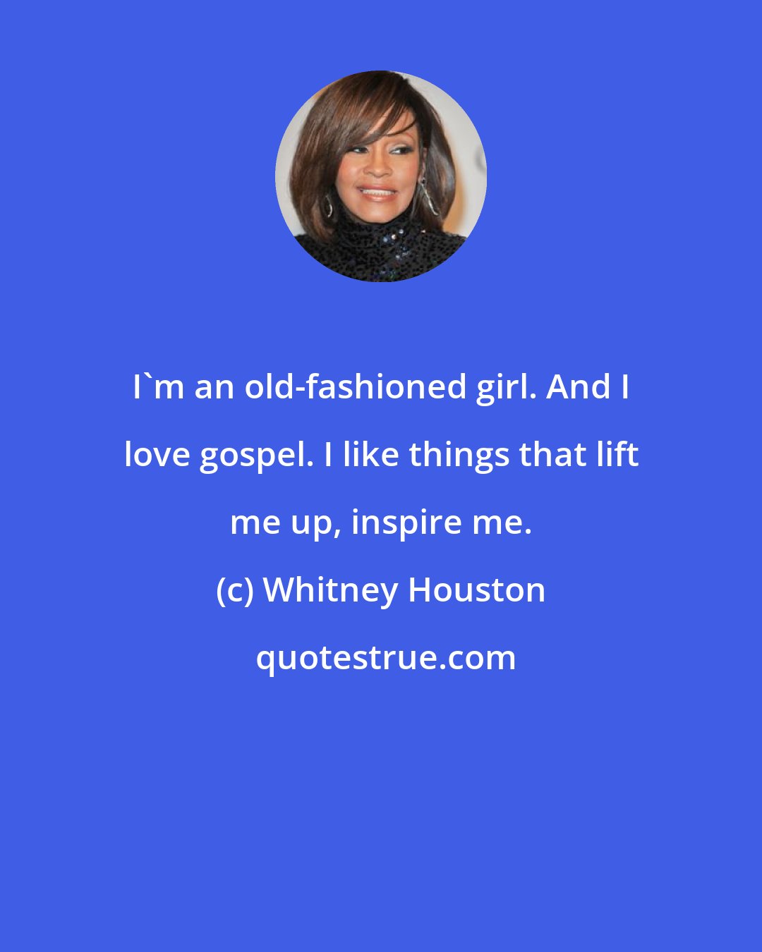 Whitney Houston: I'm an old-fashioned girl. And I love gospel. I like things that lift me up, inspire me.