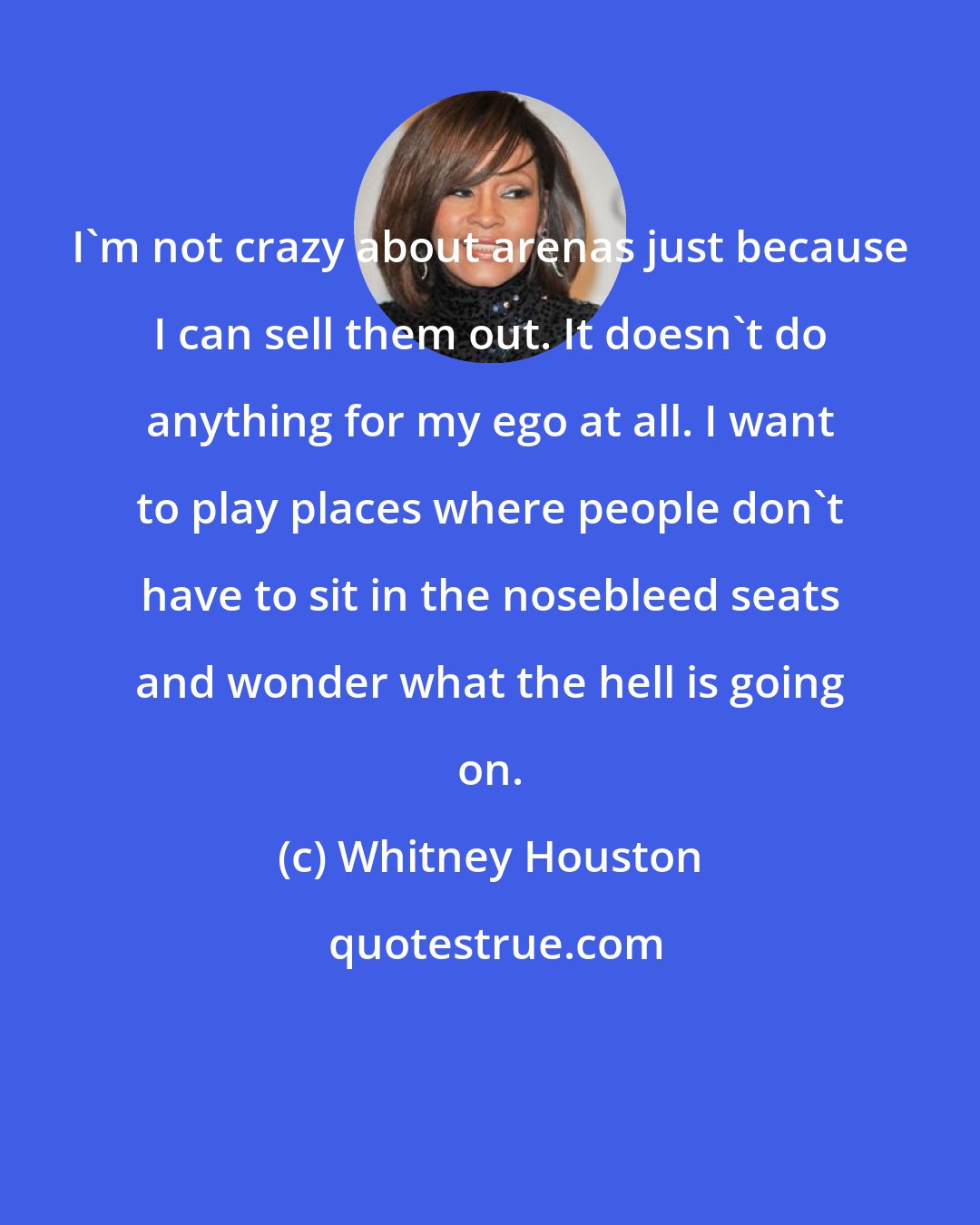 Whitney Houston: I'm not crazy about arenas just because I can sell them out. It doesn't do anything for my ego at all. I want to play places where people don't have to sit in the nosebleed seats and wonder what the hell is going on.