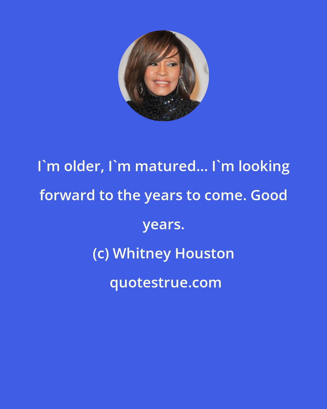 Whitney Houston: I'm older, I'm matured... I'm looking forward to the years to come. Good years.