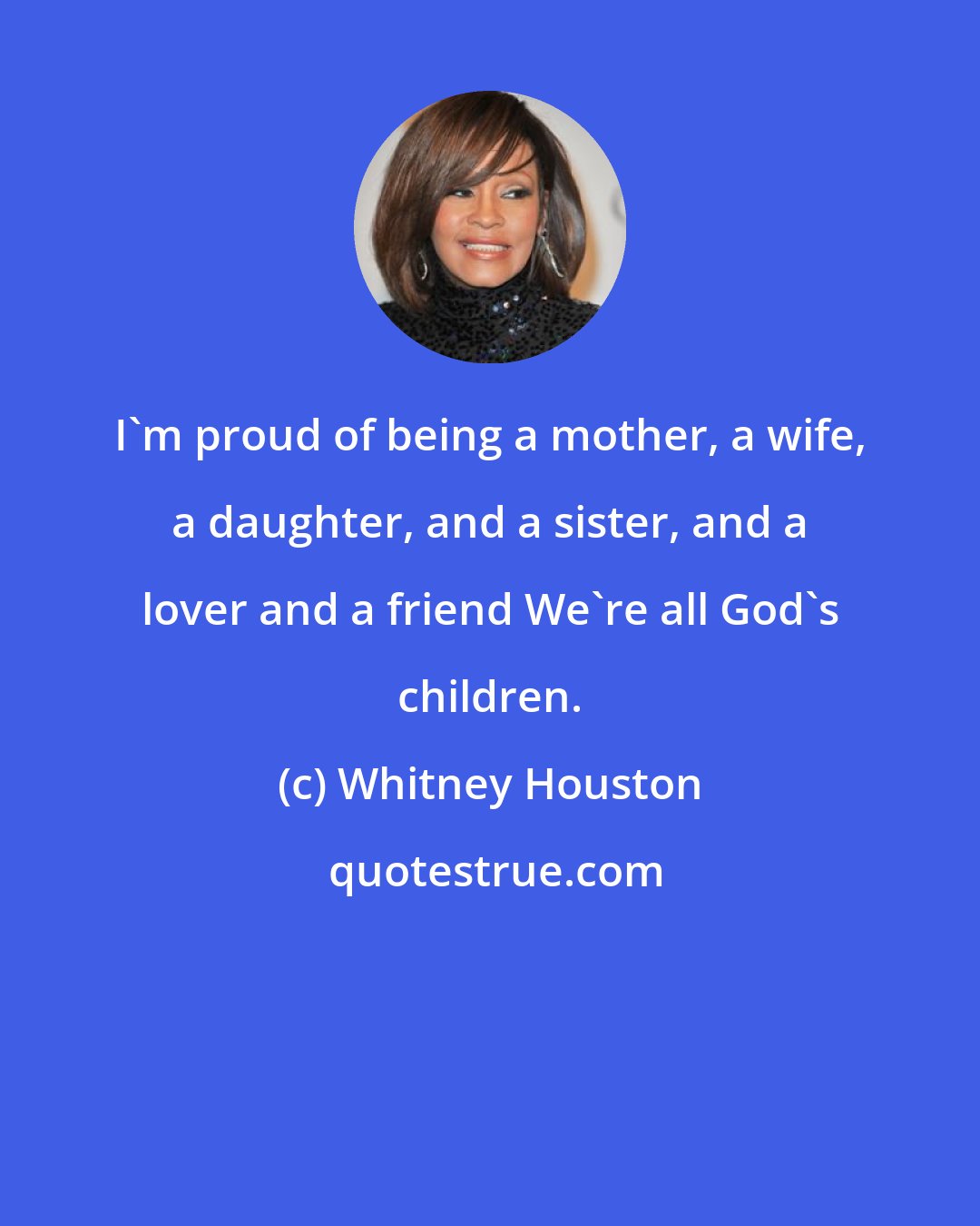 Whitney Houston: I'm proud of being a mother, a wife, a daughter, and a sister, and a lover and a friend We're all God's children.