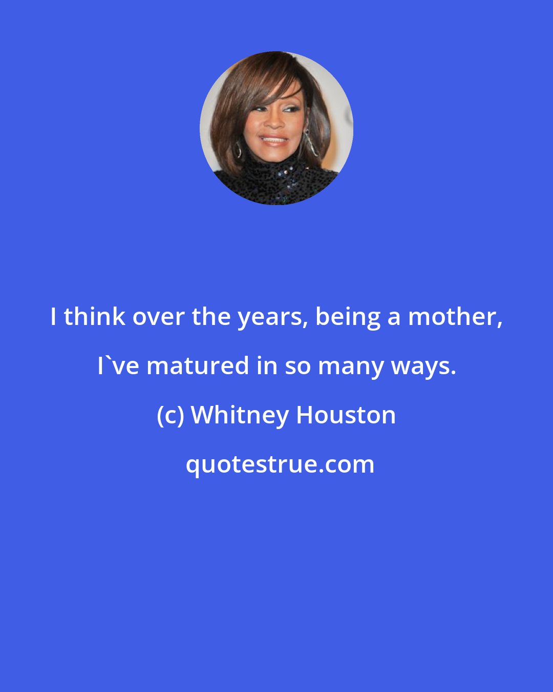 Whitney Houston: I think over the years, being a mother, I've matured in so many ways.