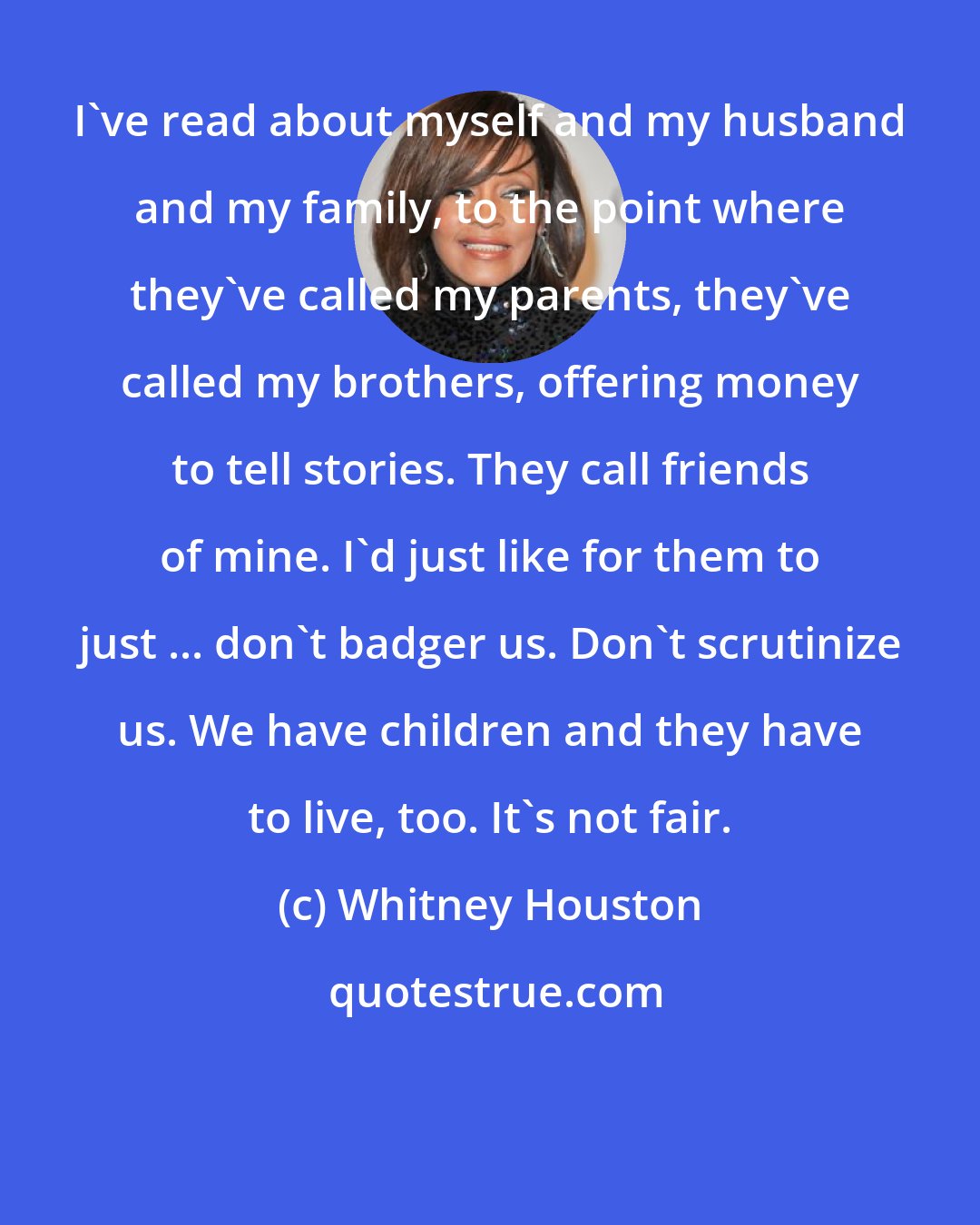 Whitney Houston: I've read about myself and my husband and my family, to the point where they've called my parents, they've called my brothers, offering money to tell stories. They call friends of mine. I'd just like for them to just ... don't badger us. Don't scrutinize us. We have children and they have to live, too. It's not fair.