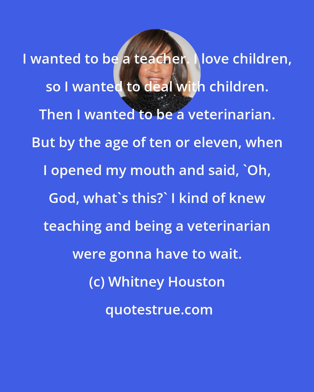 Whitney Houston: I wanted to be a teacher. I love children, so I wanted to deal with children. Then I wanted to be a veterinarian. But by the age of ten or eleven, when I opened my mouth and said, 'Oh, God, what's this?' I kind of knew teaching and being a veterinarian were gonna have to wait.