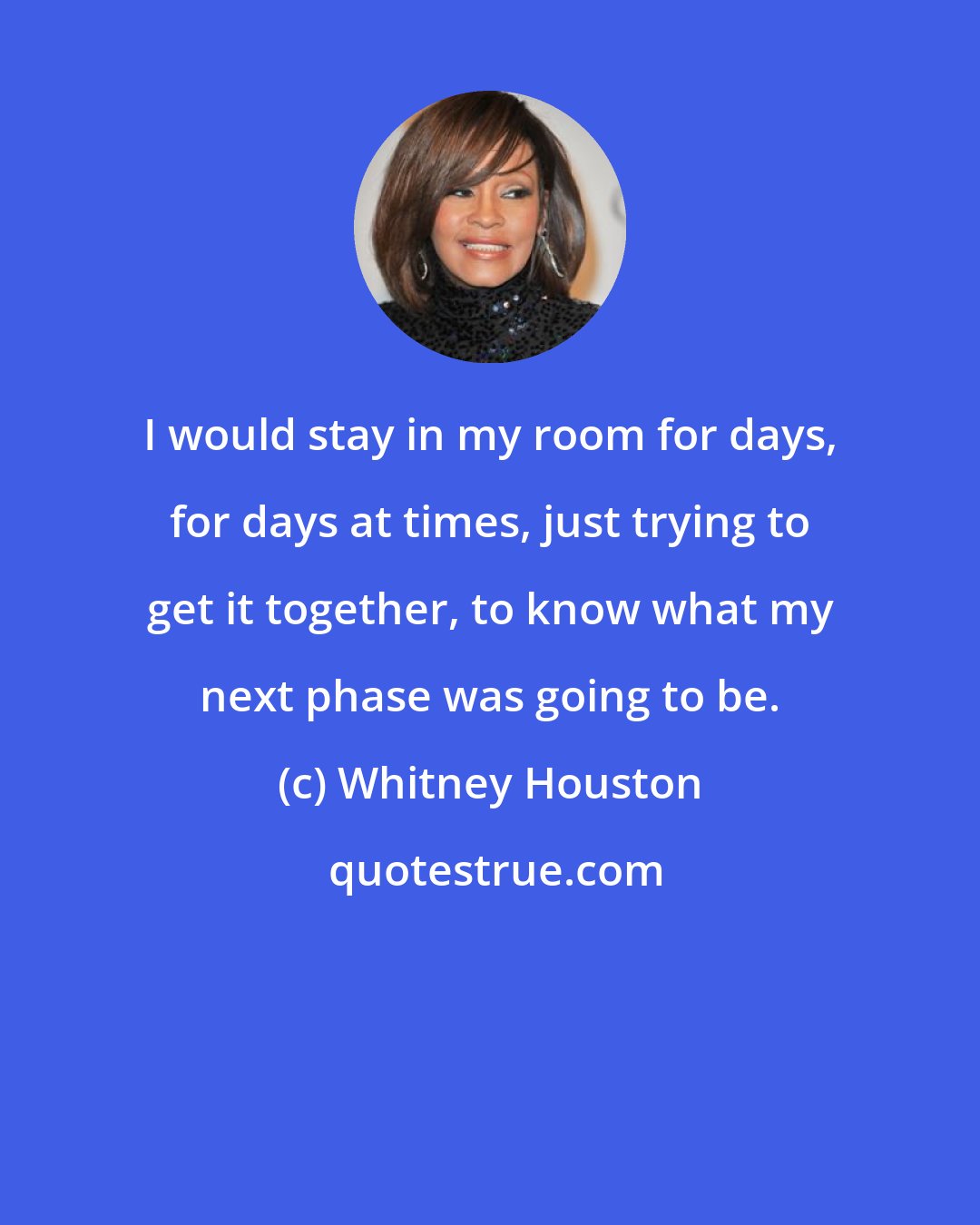 Whitney Houston: I would stay in my room for days, for days at times, just trying to get it together, to know what my next phase was going to be.