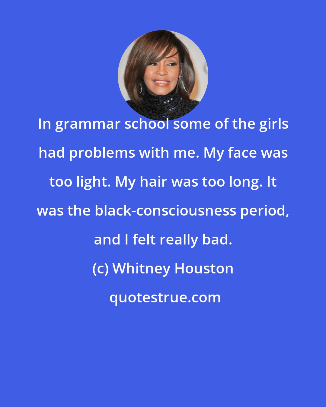 Whitney Houston: In grammar school some of the girls had problems with me. My face was too light. My hair was too long. It was the black-consciousness period, and I felt really bad.