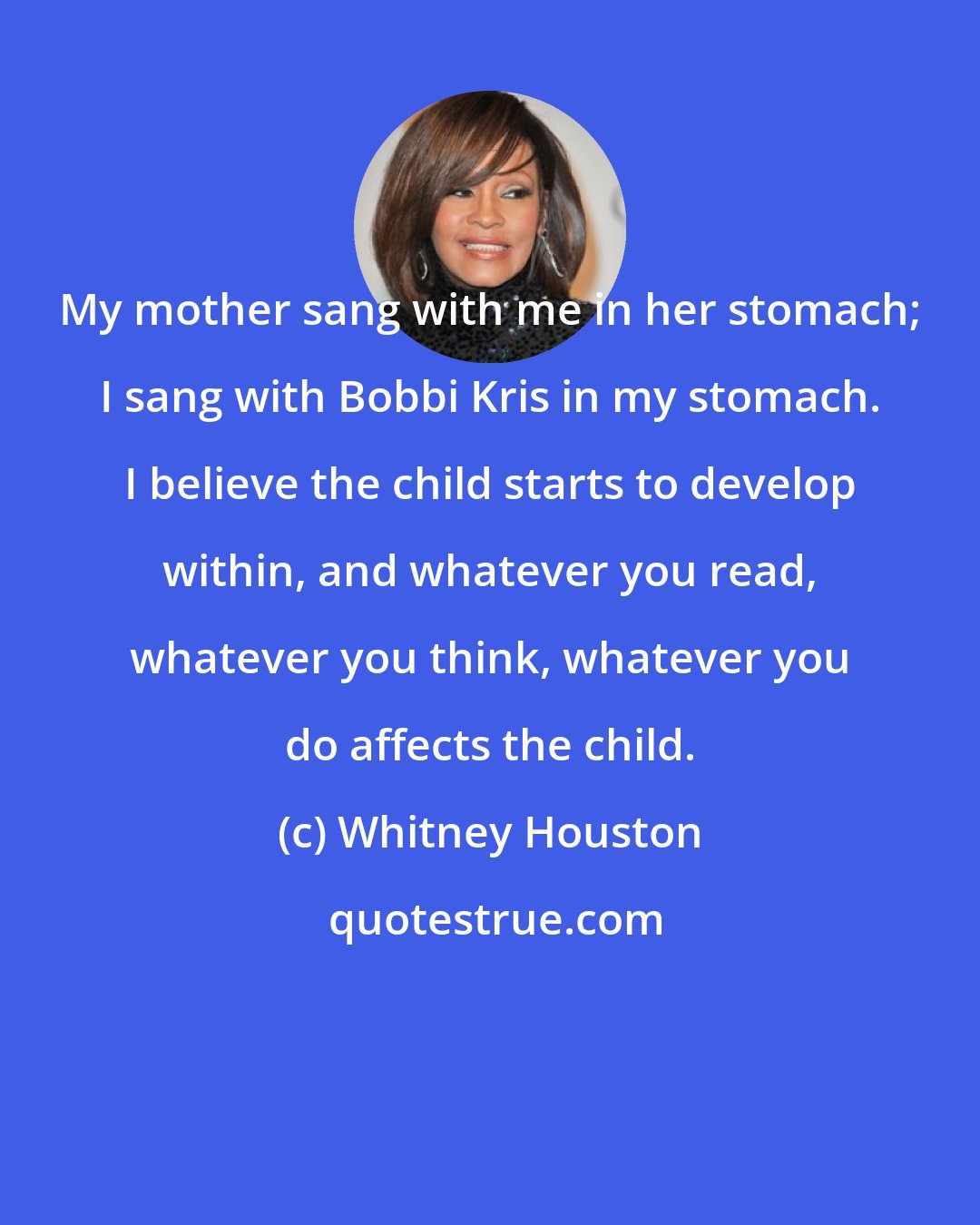 Whitney Houston: My mother sang with me in her stomach; I sang with Bobbi Kris in my stomach. I believe the child starts to develop within, and whatever you read, whatever you think, whatever you do affects the child.