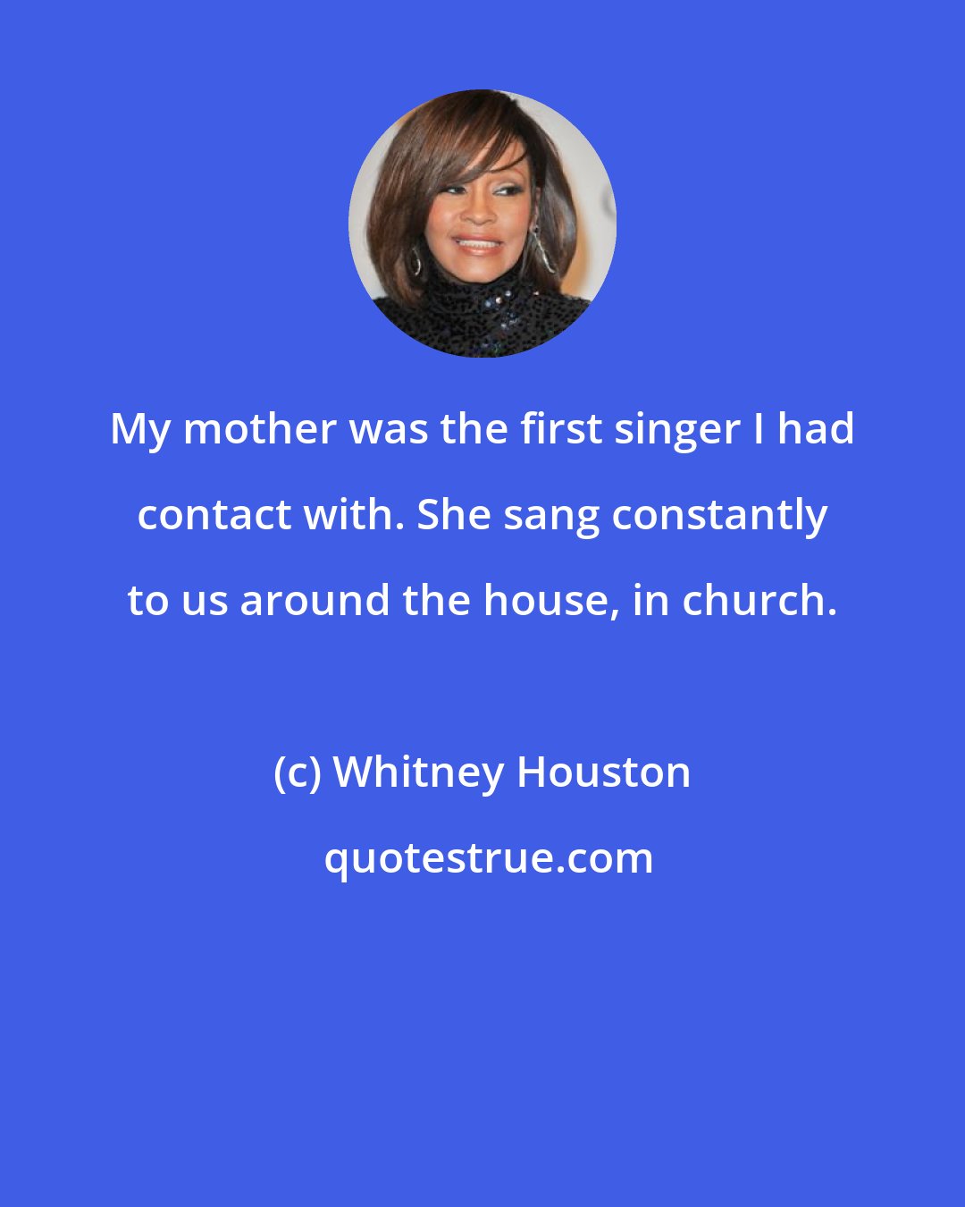 Whitney Houston: My mother was the first singer I had contact with. She sang constantly to us around the house, in church.