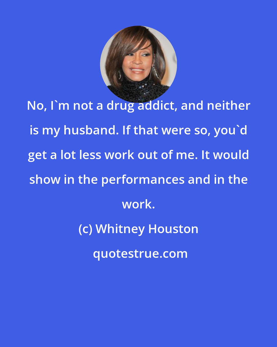 Whitney Houston: No, I'm not a drug addict, and neither is my husband. If that were so, you'd get a lot less work out of me. It would show in the performances and in the work.