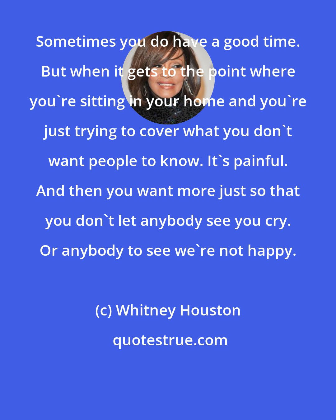 Whitney Houston: Sometimes you do have a good time. But when it gets to the point where you're sitting in your home and you're just trying to cover what you don't want people to know. It's painful. And then you want more just so that you don't let anybody see you cry. Or anybody to see we're not happy.