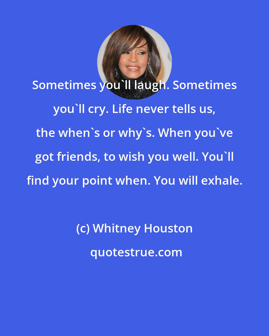 Whitney Houston: Sometimes you'll laugh. Sometimes you'll cry. Life never tells us, the when's or why's. When you've got friends, to wish you well. You'll find your point when. You will exhale.