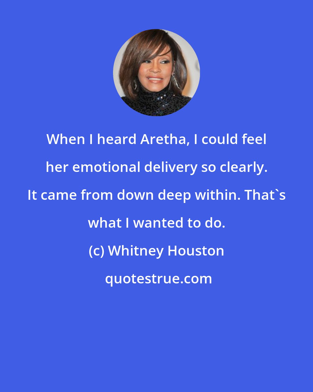 Whitney Houston: When I heard Aretha, I could feel her emotional delivery so clearly. It came from down deep within. That's what I wanted to do.