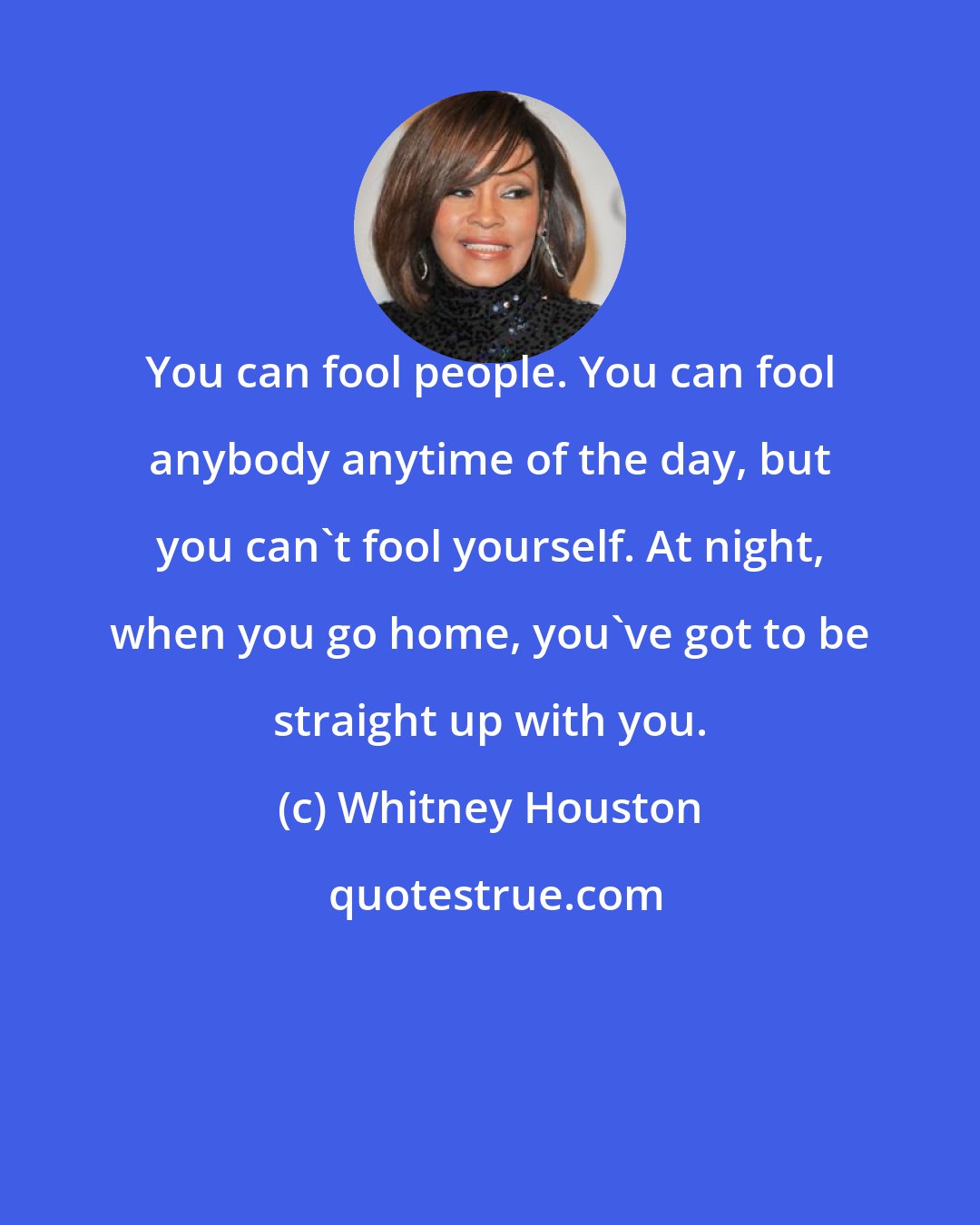 Whitney Houston: You can fool people. You can fool anybody anytime of the day, but you can't fool yourself. At night, when you go home, you've got to be straight up with you.