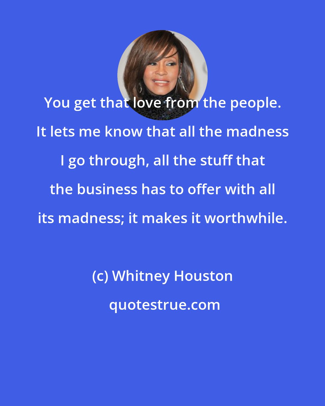 Whitney Houston: You get that love from the people. It lets me know that all the madness I go through, all the stuff that the business has to offer with all its madness; it makes it worthwhile.