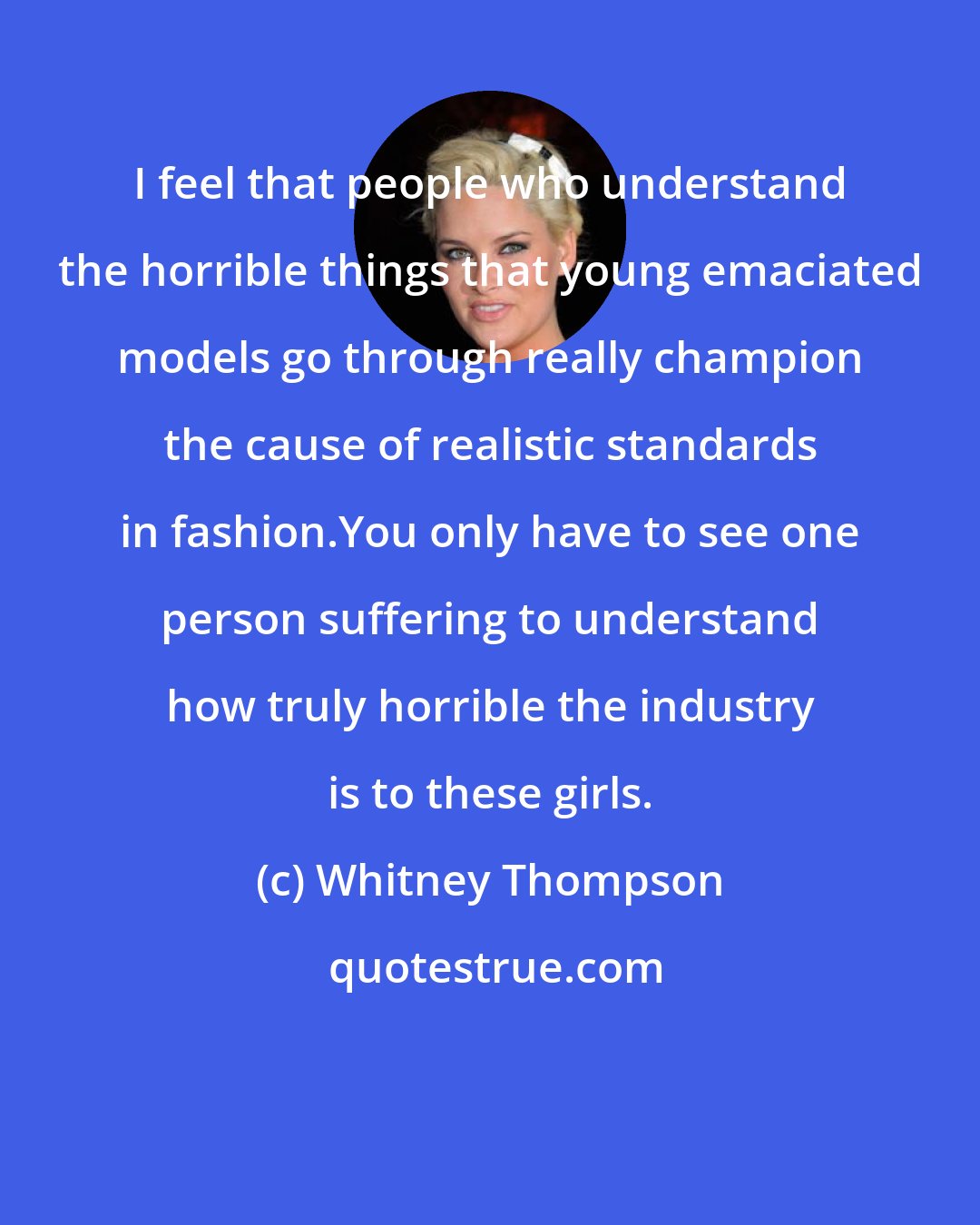 Whitney Thompson: I feel that people who understand the horrible things that young emaciated models go through really champion the cause of realistic standards in fashion.You only have to see one person suffering to understand how truly horrible the industry is to these girls.