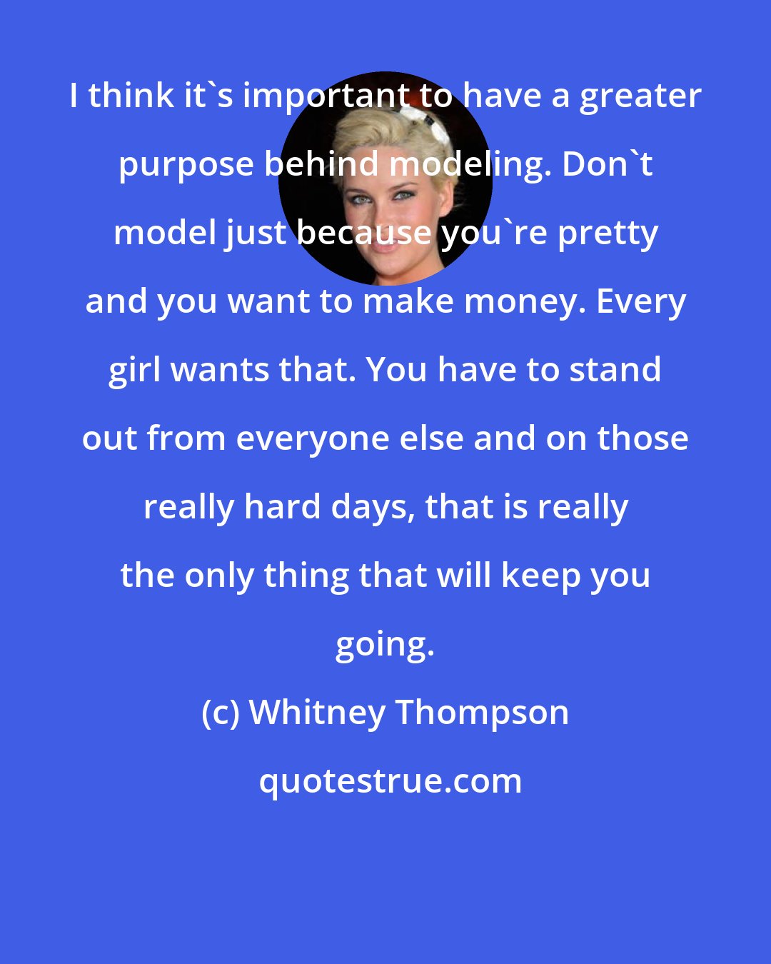 Whitney Thompson: I think it's important to have a greater purpose behind modeling. Don't model just because you're pretty and you want to make money. Every girl wants that. You have to stand out from everyone else and on those really hard days, that is really the only thing that will keep you going.