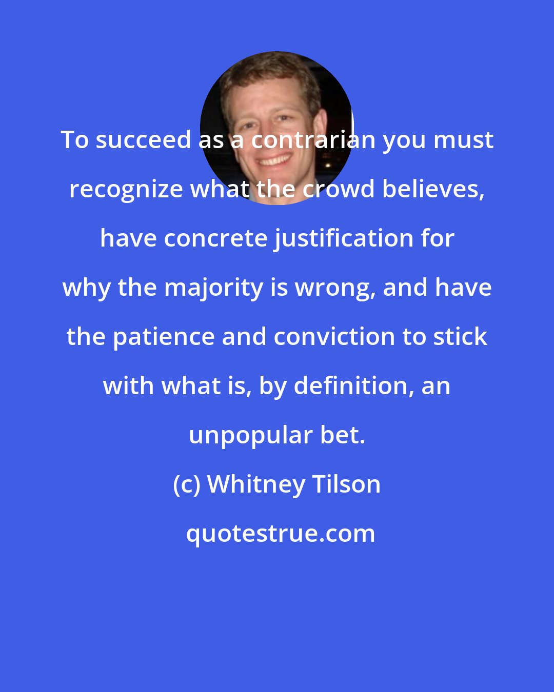 Whitney Tilson: To succeed as a contrarian you must recognize what the crowd believes, have concrete justification for why the majority is wrong, and have the patience and conviction to stick with what is, by definition, an unpopular bet.