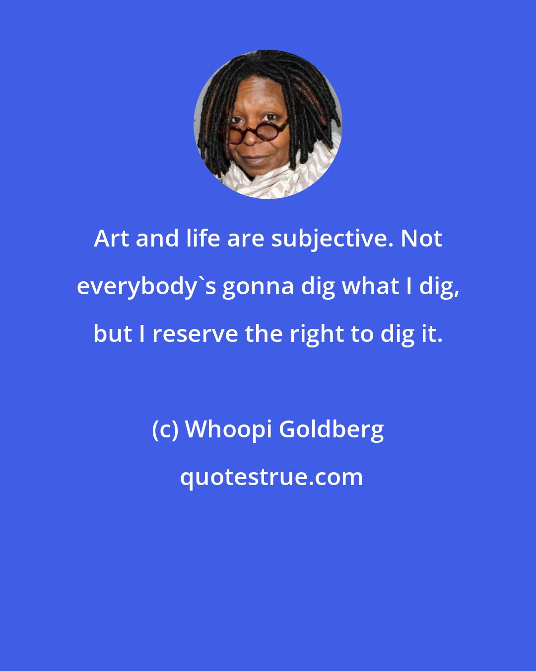 Whoopi Goldberg: Art and life are subjective. Not everybody's gonna dig what I dig, but I reserve the right to dig it.