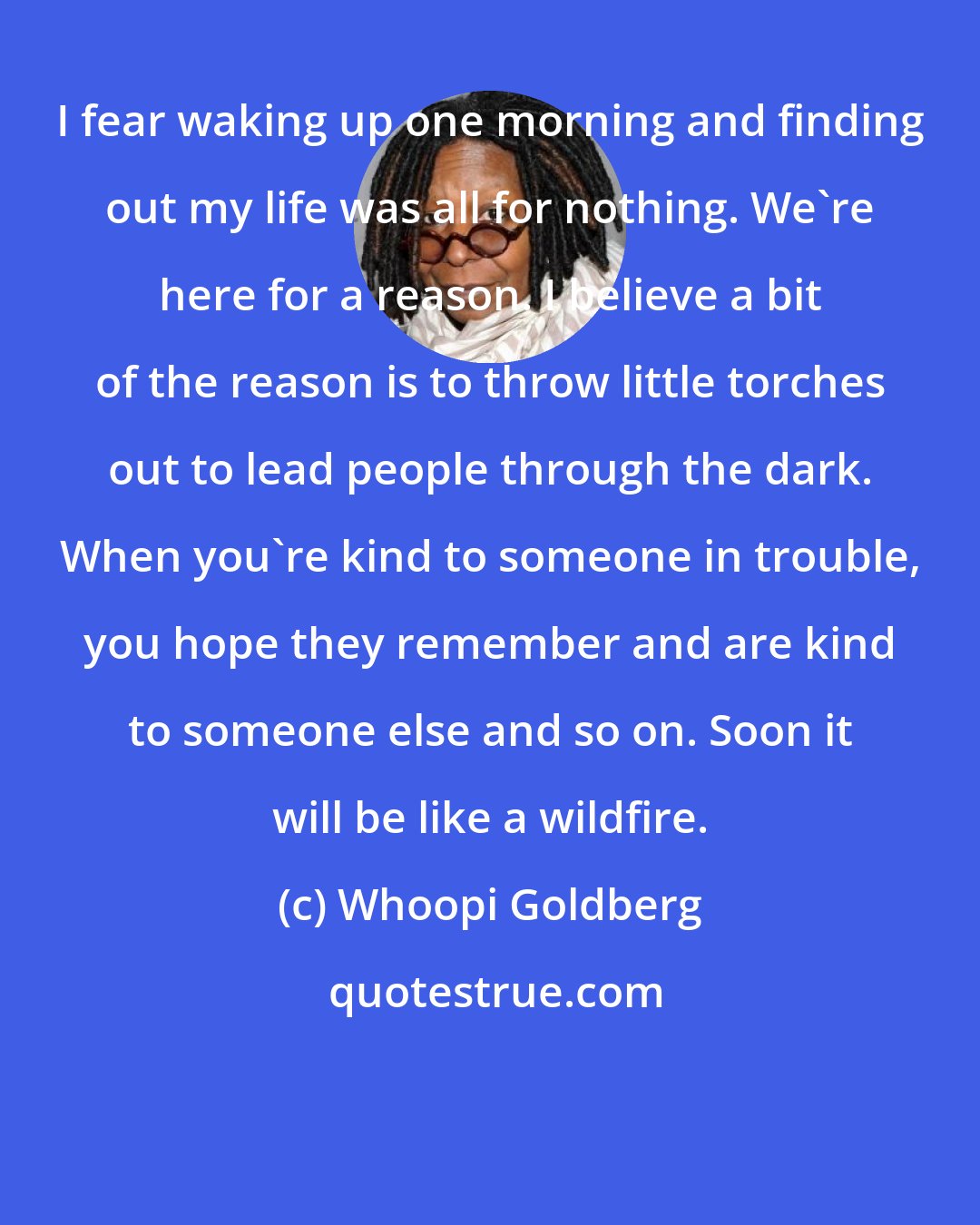 Whoopi Goldberg: I fear waking up one morning and finding out my life was all for nothing. We're here for a reason. I believe a bit of the reason is to throw little torches out to lead people through the dark. When you're kind to someone in trouble, you hope they remember and are kind to someone else and so on. Soon it will be like a wildfire.