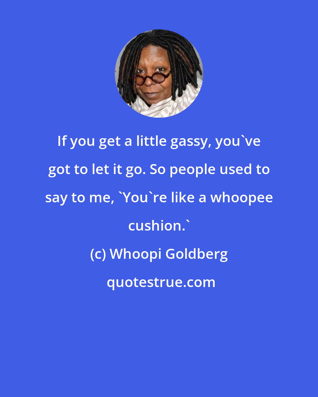 Whoopi Goldberg: If you get a little gassy, you've got to let it go. So people used to say to me, 'You're like a whoopee cushion.'