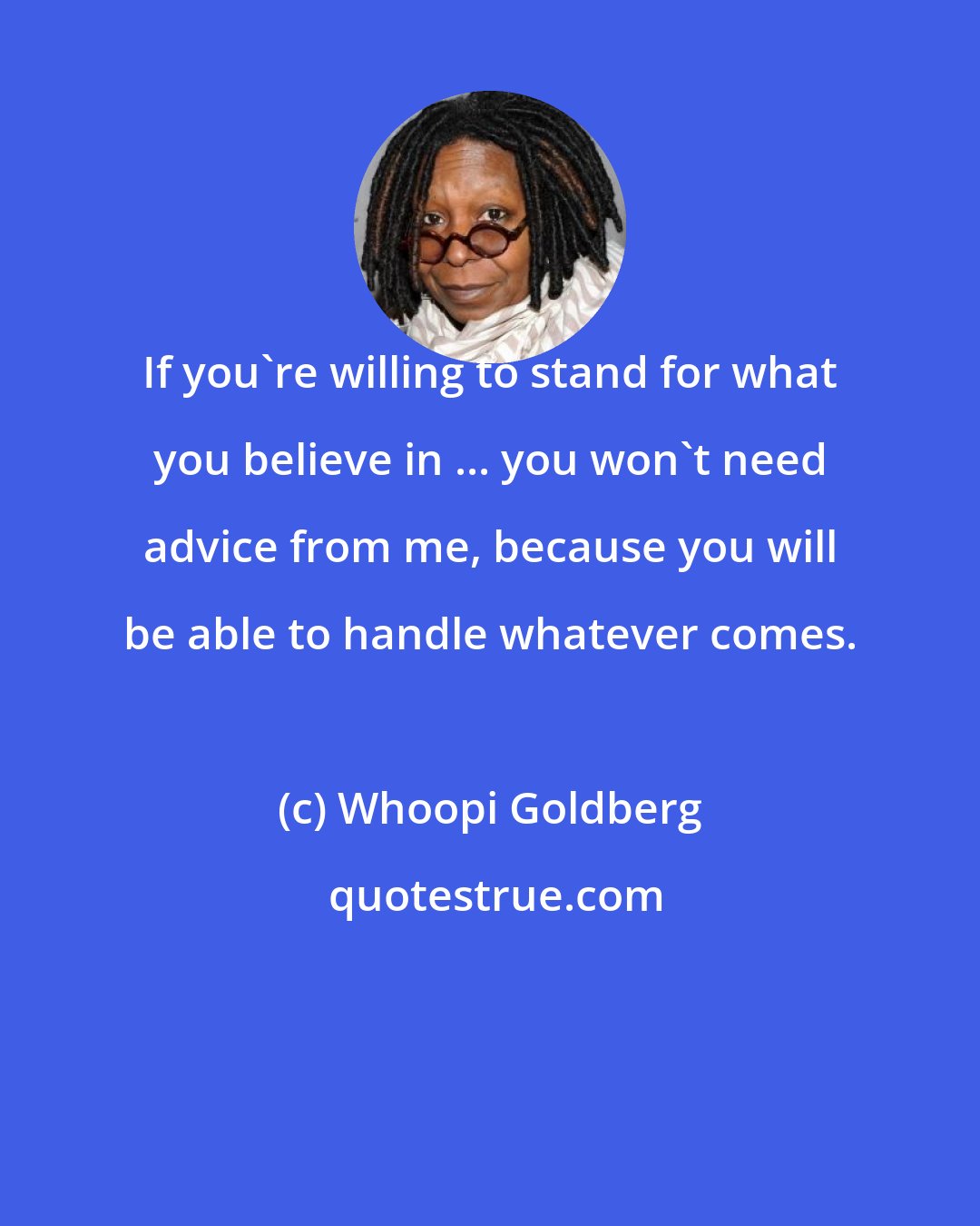 Whoopi Goldberg: If you're willing to stand for what you believe in ... you won't need advice from me, because you will be able to handle whatever comes.