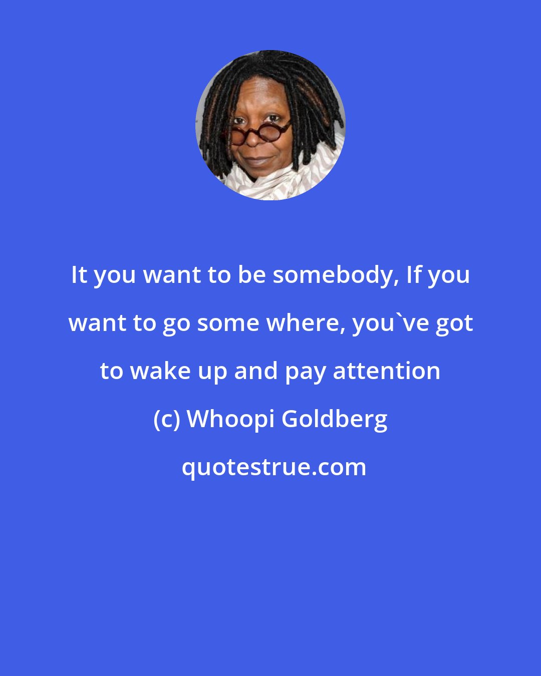 Whoopi Goldberg: It you want to be somebody, If you want to go some where, you've got to wake up and pay attention