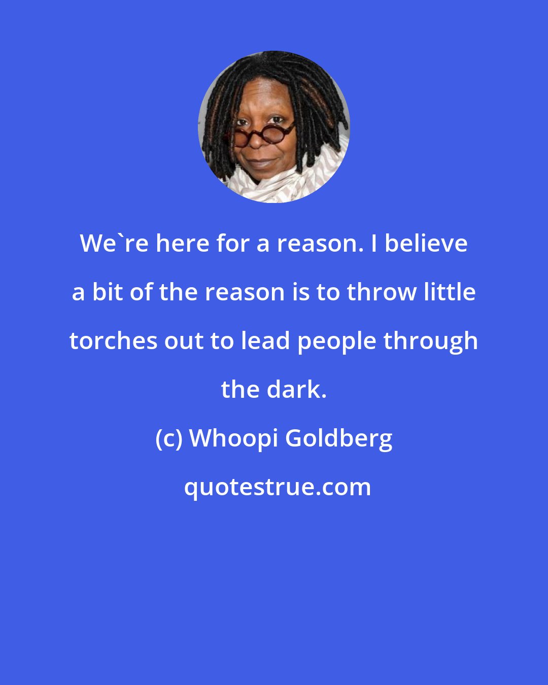 Whoopi Goldberg: We're here for a reason. I believe a bit of the reason is to throw little torches out to lead people through the dark.