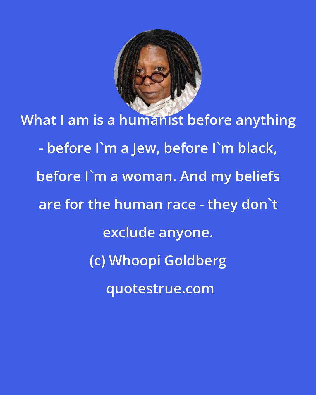 Whoopi Goldberg: What I am is a humanist before anything - before I'm a Jew, before I'm black, before I'm a woman. And my beliefs are for the human race - they don't exclude anyone.