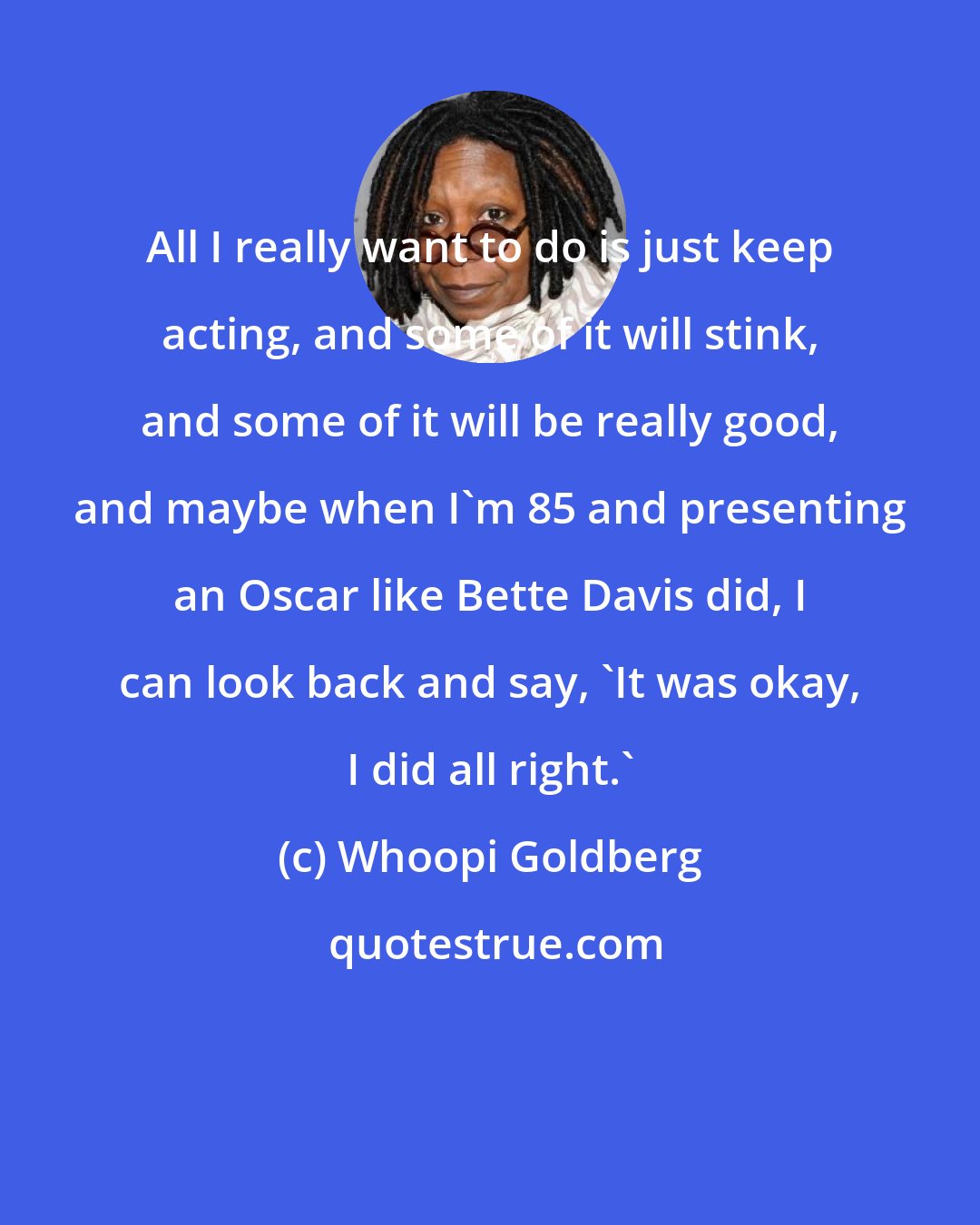 Whoopi Goldberg: All I really want to do is just keep acting, and some of it will stink, and some of it will be really good, and maybe when I'm 85 and presenting an Oscar like Bette Davis did, I can look back and say, 'It was okay, I did all right.'