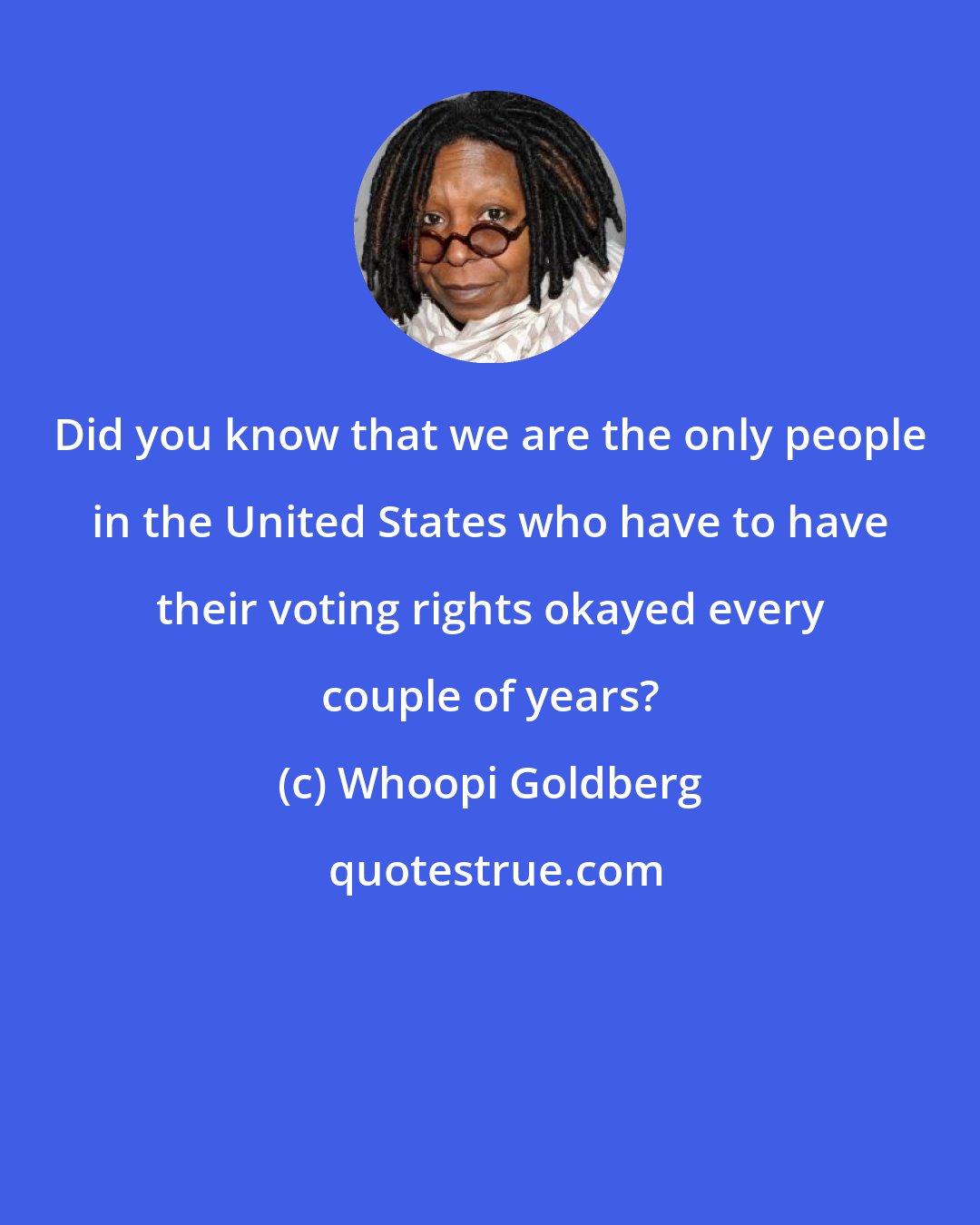 Whoopi Goldberg: Did you know that we are the only people in the United States who have to have their voting rights okayed every couple of years?