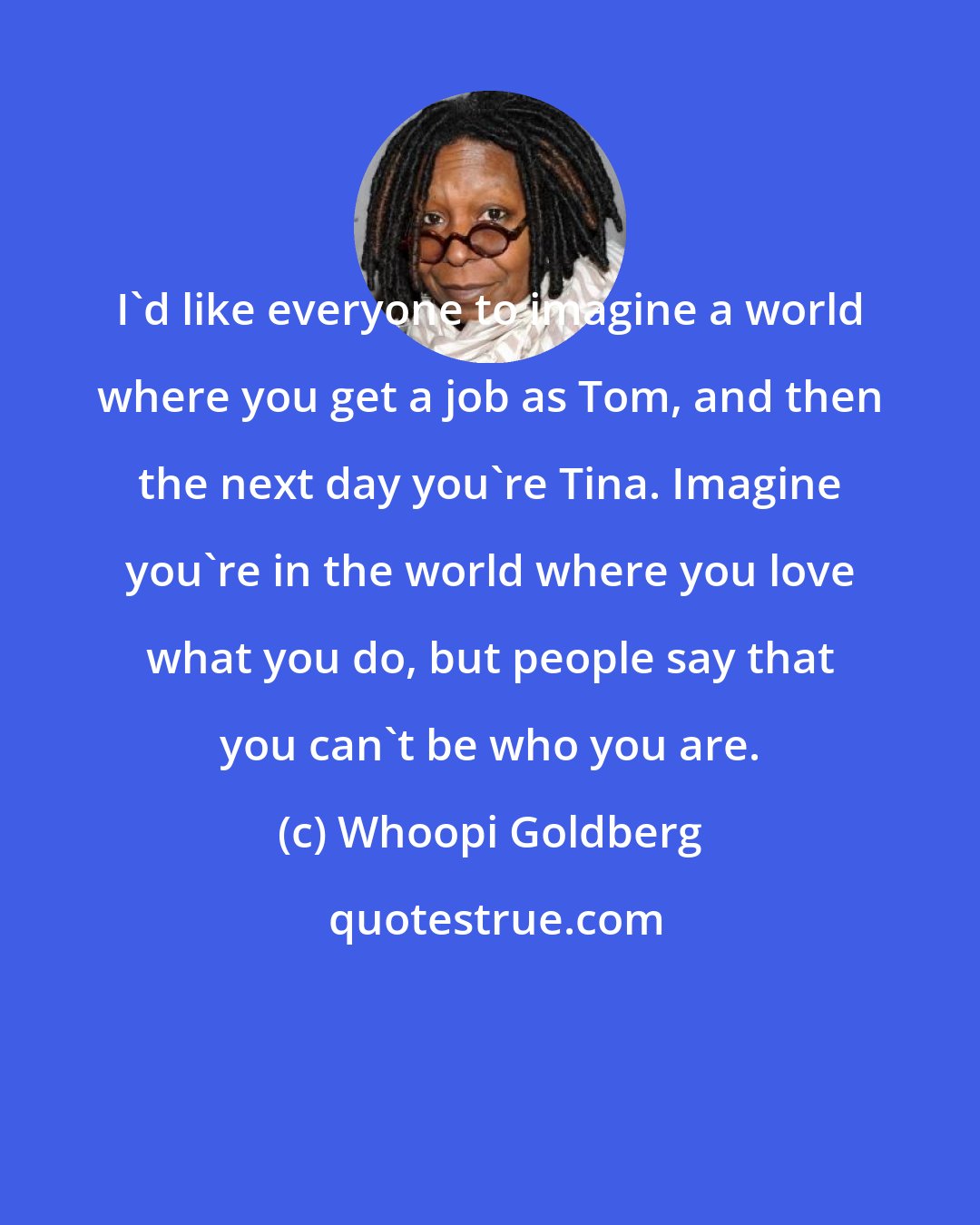 Whoopi Goldberg: I'd like everyone to imagine a world where you get a job as Tom, and then the next day you're Tina. Imagine you're in the world where you love what you do, but people say that you can't be who you are.