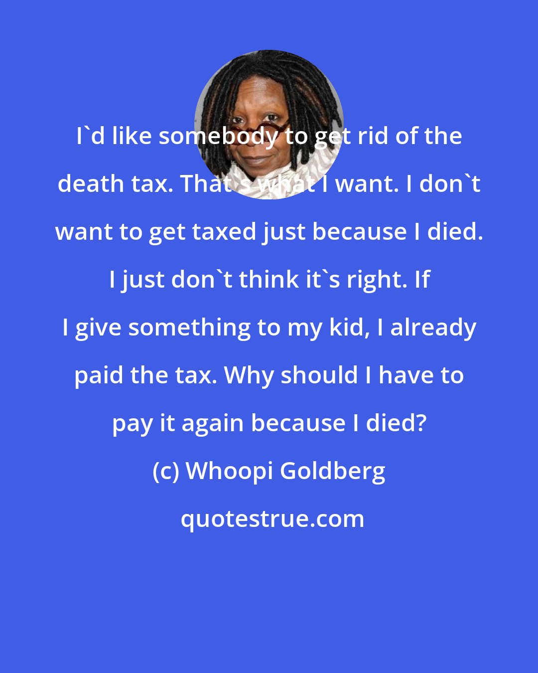 Whoopi Goldberg: I'd like somebody to get rid of the death tax. That's what I want. I don't want to get taxed just because I died. I just don't think it's right. If I give something to my kid, I already paid the tax. Why should I have to pay it again because I died?