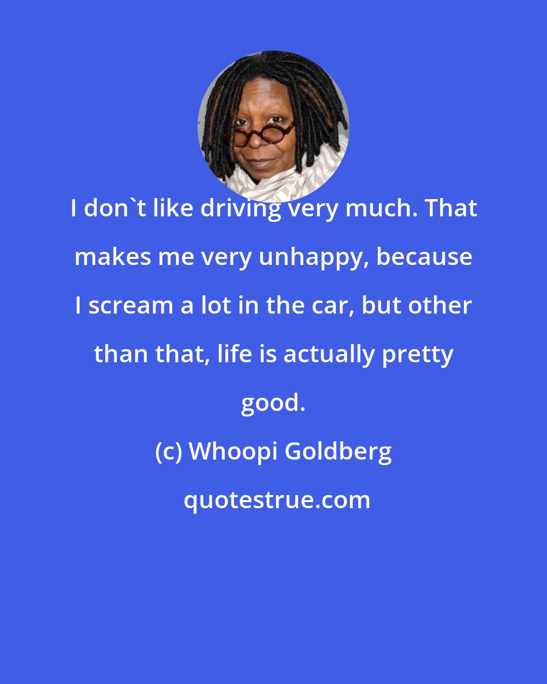 Whoopi Goldberg: I don't like driving very much. That makes me very unhappy, because I scream a lot in the car, but other than that, life is actually pretty good.