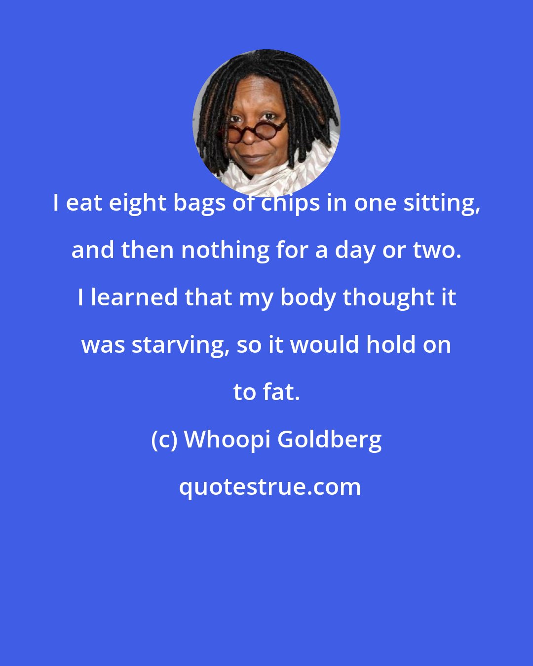 Whoopi Goldberg: I eat eight bags of chips in one sitting, and then nothing for a day or two. I learned that my body thought it was starving, so it would hold on to fat.