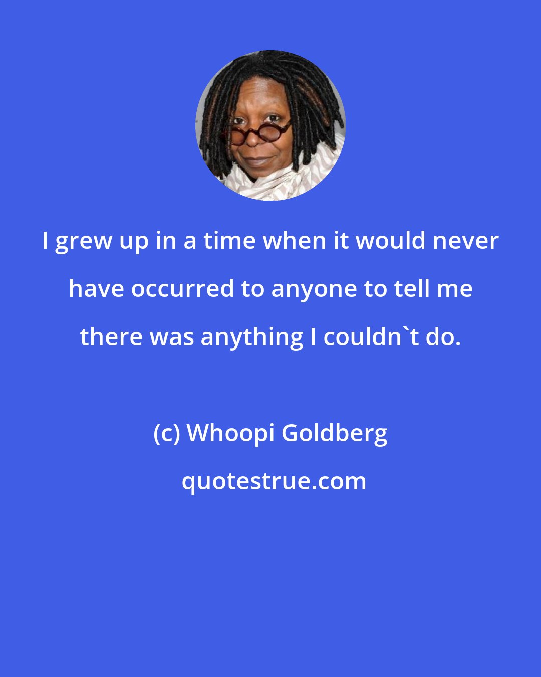 Whoopi Goldberg: I grew up in a time when it would never have occurred to anyone to tell me there was anything I couldn't do.