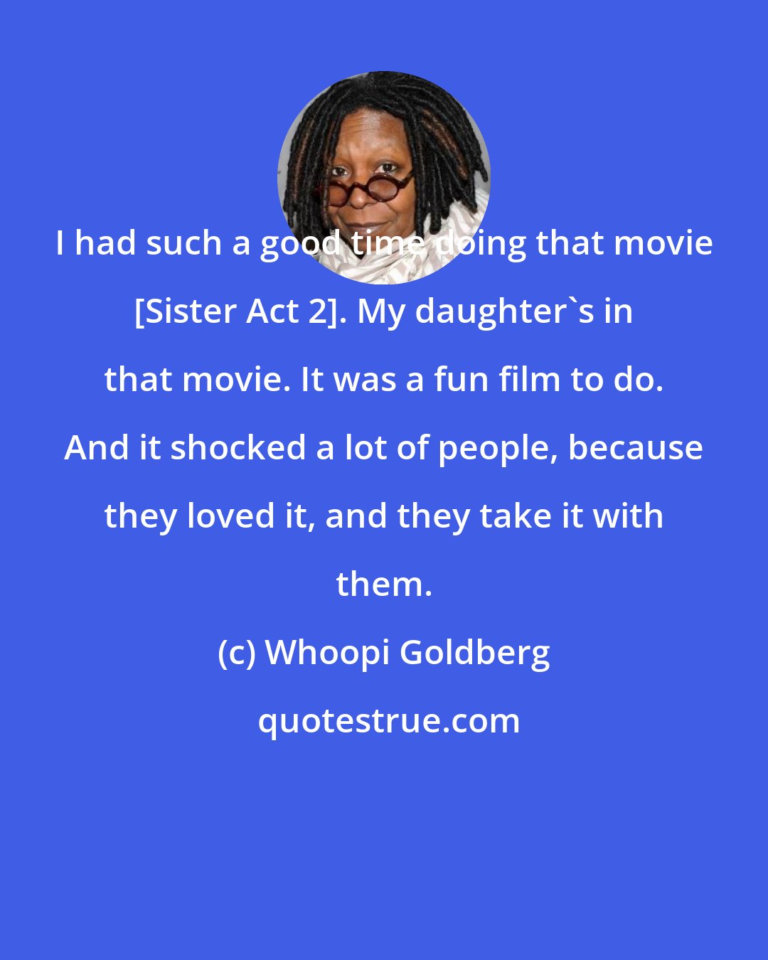 Whoopi Goldberg: I had such a good time doing that movie [Sister Act 2]. My daughter's in that movie. It was a fun film to do. And it shocked a lot of people, because they loved it, and they take it with them.