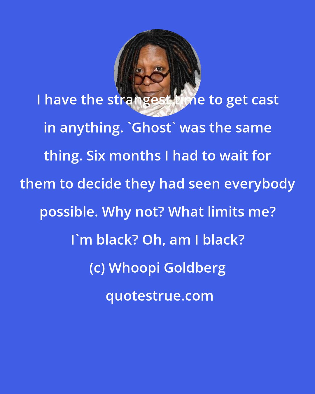 Whoopi Goldberg: I have the strangest time to get cast in anything. 'Ghost' was the same thing. Six months I had to wait for them to decide they had seen everybody possible. Why not? What limits me? I'm black? Oh, am I black?